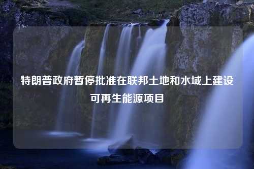 特朗普政府暂停批准在联邦土地和水域上建设可再生能源项目