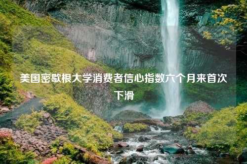 美国密歇根大学消费者信心指数六个月来首次下滑