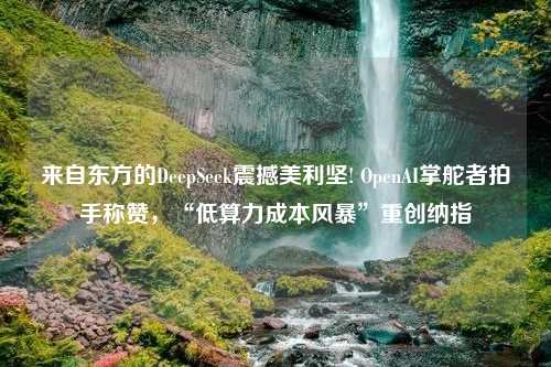 来自东方的DeepSeek震撼美利坚! OpenAI掌舵者拍手称赞，“低算力成本风暴”重创纳指