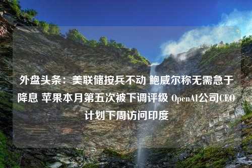 外盘头条：美联储按兵不动 鲍威尔称无需急于降息 苹果本月第五次被下调评级 OpenAI公司CEO计划下周访问印度