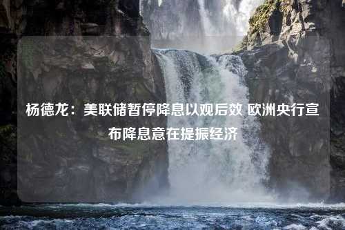 杨德龙：美联储暂停降息以观后效 欧洲央行宣布降息意在提振经济