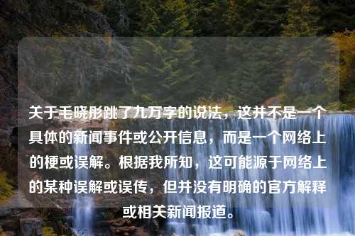 关于毛晓彤跳了九万字的说法，这并不是一个具体的新闻事件或公开信息，而是一个网络上的梗或误解。根据我所知，这可能源于网络上的某种误解或误传，但并没有明确的官方解释或相关新闻报道。