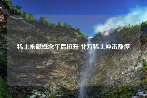 稀土永磁概念午后拉升 北方稀土冲击涨停