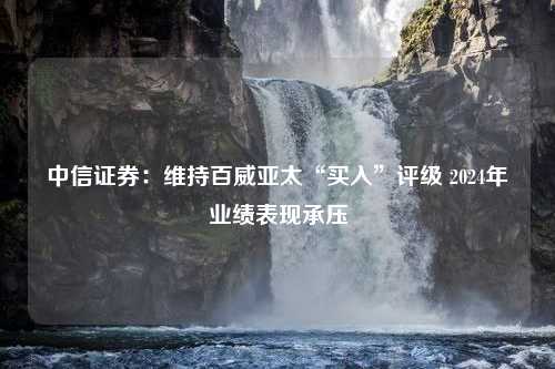 中信证券：维持百威亚太“买入”评级 2024年业绩表现承压