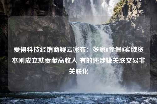 爱得科技经销商疑云密布：多家0参保0实缴资本刚成立就贡献高收入 有的还涉嫌关联交易非关联化