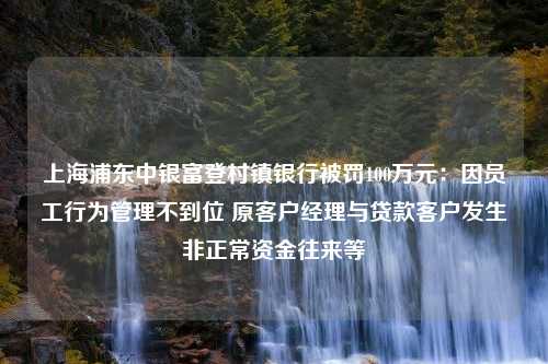 上海浦东中银富登村镇银行被罚100万元：因员工行为管理不到位 原客户经理与贷款客户发生非正常资金往来等