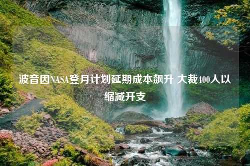 波音因NASA登月计划延期成本飙升 大裁400人以缩减开支