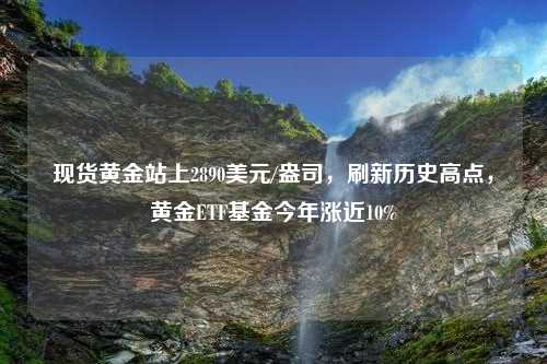 现货黄金站上2890美元/盎司，刷新历史高点，黄金ETF基金今年涨近10%