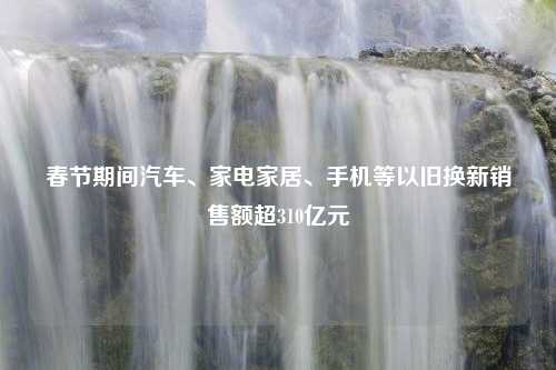 春节期间汽车、家电家居、手机等以旧换新销售额超310亿元