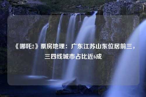 《哪吒2》票房地理：广东江苏山东位居前三，三四线城市占比近6成