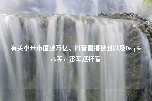 有关小米市值破万亿、抖音直播被封以及DeepSeek等，雷军这样看