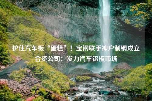 护住汽车板“蛋糕”！宝钢联手神户制钢成立合资公司：发力汽车铝板市场