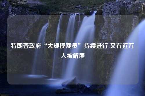 特朗普政府“大规模裁员”持续进行 又有近万人被解雇