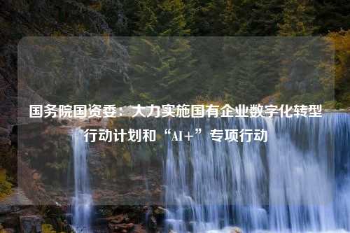 国务院国资委：大力实施国有企业数字化转型行动计划和“AI+”专项行动