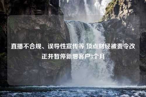 直播不合规、误导性宣传等 顶点财经被责令改正并暂停新增客户3个月