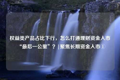 权益类产品占比下行，怎么打通理财资金入市“最后一公里”？|聚焦长期资金入市①