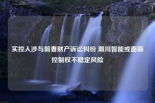 实控人涉与前妻财产诉讼纠纷 瀚川智能或面临控制权不稳定风险