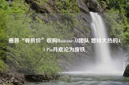 惠普“骨折价”收购Humane AI团队 曾经大热的Ai Pin月底沦为废铁