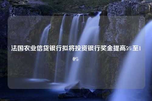 法国农业信贷银行拟将投资银行奖金提高5%至10%