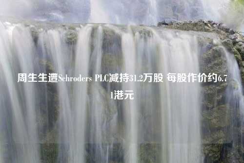 周生生遭Schroders PLC减持31.2万股 每股作价约6.71港元