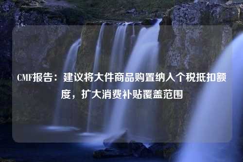 CMF报告：建议将大件商品购置纳入个税抵扣额度，扩大消费补贴覆盖范围