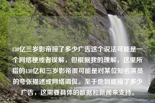 130亿三岁影帝接了多少广告这个说法可能是一个网络梗或者误解，但根据我的理解，这里所指的130亿和三岁影帝很可能是对某位知名演员的夸张描述或网络调侃。至于他到底接了多少广告，这需要具体的数据和新闻来支持。