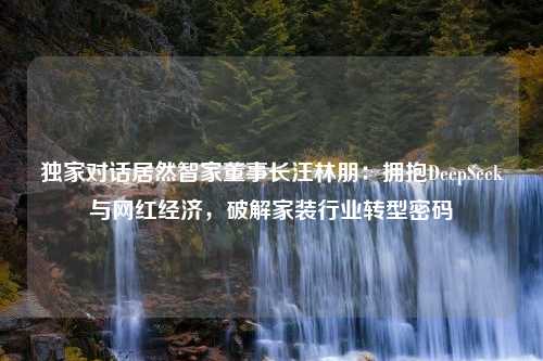 独家对话居然智家董事长汪林朋：拥抱DeepSeek与网红经济，破解家装行业转型密码