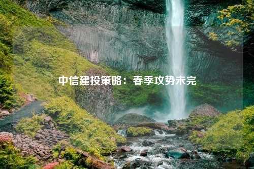 中信建投策略：春季攻势未完